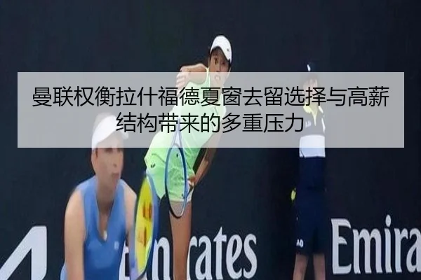 曼联权衡拉什福德夏窗去留选择与高薪结构带来的多重压力