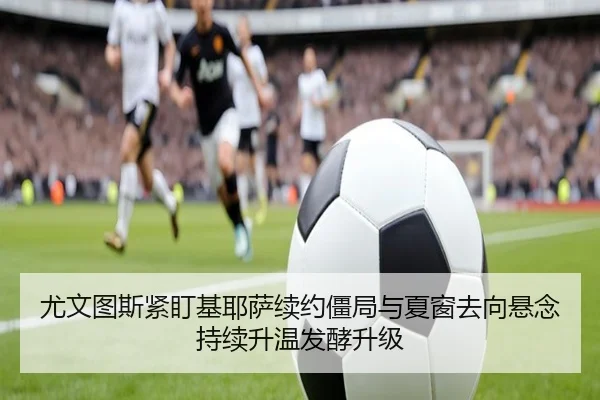 尤文图斯紧盯基耶萨续约僵局与夏窗去向悬念持续升温发酵升级