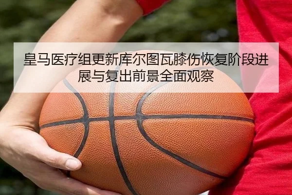 皇马医疗组更新库尔图瓦膝伤恢复阶段进展与复出前景全面观察