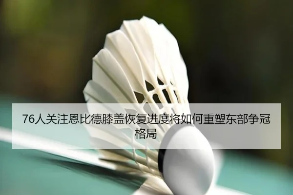 76人关注恩比德膝盖恢复进度将如何重塑东部争冠格局