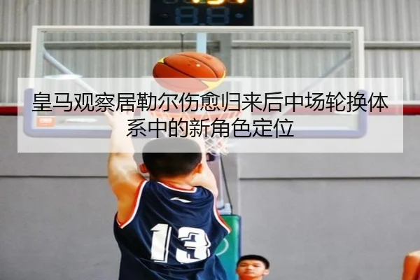 皇马观察居勒尔伤愈归来后中场轮换体系中的新角色定位
