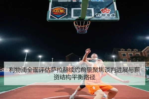 利物浦全面评估萨拉赫续约前景聚焦谈判进展与薪资结构平衡路径