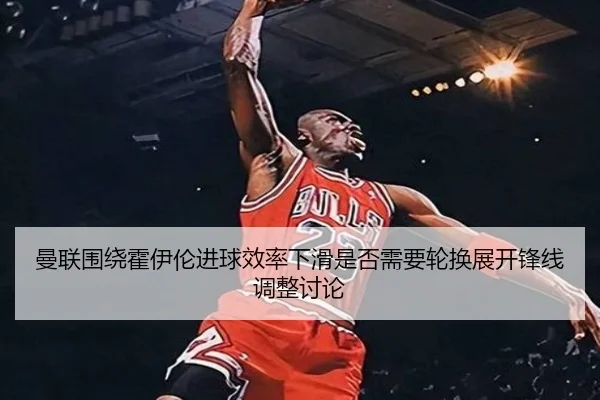 曼联围绕霍伊伦进球效率下滑是否需要轮换展开锋线调整讨论