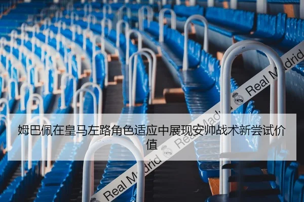 姆巴佩在皇马左路角色适应中展现安帅战术新尝试价值