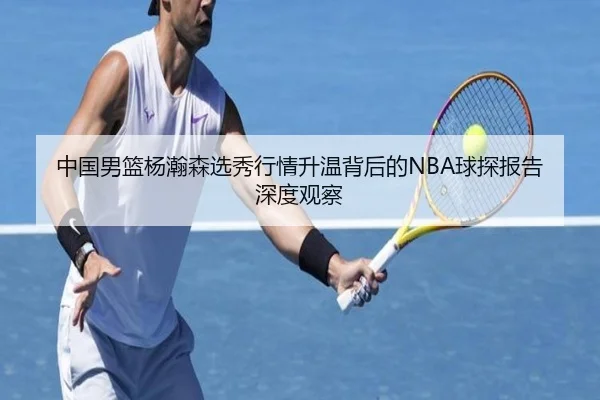 中国男篮杨瀚森选秀行情升温背后的NBA球探报告深度观察