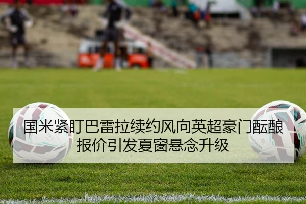 国米紧盯巴雷拉续约风向英超豪门酝酿报价引发夏窗悬念升级