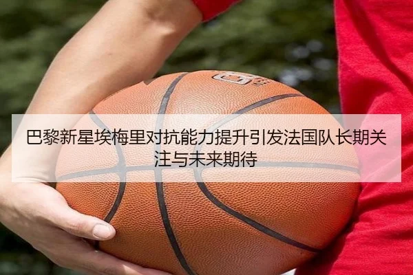 巴黎新星埃梅里对抗能力提升引发法国队长期关注与未来期待